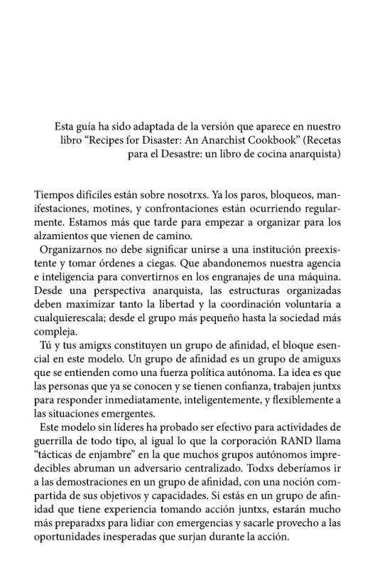 Esta guia ha sido adaptada de la version que aparece en nuestro libro “Recipes for Disaster: An Anarchist Cookbook” (Recetas para el Desastre: un libro de cocina anarquista)  ‘Tiempos dificles estén sobre nosotrxs. Ya los paros, bloqueos, man- ifestaciones, motines, y confrontaciones estén ocurriendo regular- ‘mente. Estamos mds que tarde para empezar a organizar para los alzamientos que vienen de camino.  Organizarnos no debe significar unirse a una institucion preexis- tente y tomar érdenes a ciegas. Que abandonemos nuestra agencia ¢ inteligencia para convertirnos en los engranajes de una méquina. Desde una perspectiva anarquista, las estructuras organizadas deben maximizar tanto la libertad y la coordinacién voluntaria a cualquierescala; desde el grupo mis pequeiio hasta la sociedad més compleja.  “Ti y tus amigxs constituyen un grupo de afinidad, el bloque esen- cial en este modelo. Un grupo de afinidad es un grupo de amiguxs que se entienden como una fuerza politica auténoma. La idea es que las personas que ya se conocen y se tienen confianza, trabajen juntxs para responder inmediatamente, inteligentemente, y flexiblemente a las situaciones emergentes.  Este modelo sin lideres ha probado ser efectivo para actividades de guerrilla de todo tipo, al igual lo que la corporacién RAND llama “ticticas de enjambre” en la que muchos grupos auténomos impre- decibles abruman un adversario centralizado, Todxs deberiamos ir alas demostraciones en un grupo de afinidad, con una nocién com- partida de sus objetivos y capacidades. Si estds en un grupo de afin- idad que tiene experiencia tomando accién juntxs, estardn mucho més preparadss para lidiar con emergencias y sacarle provecho a las oportunidades inesperadas que surjan durante la accion. 